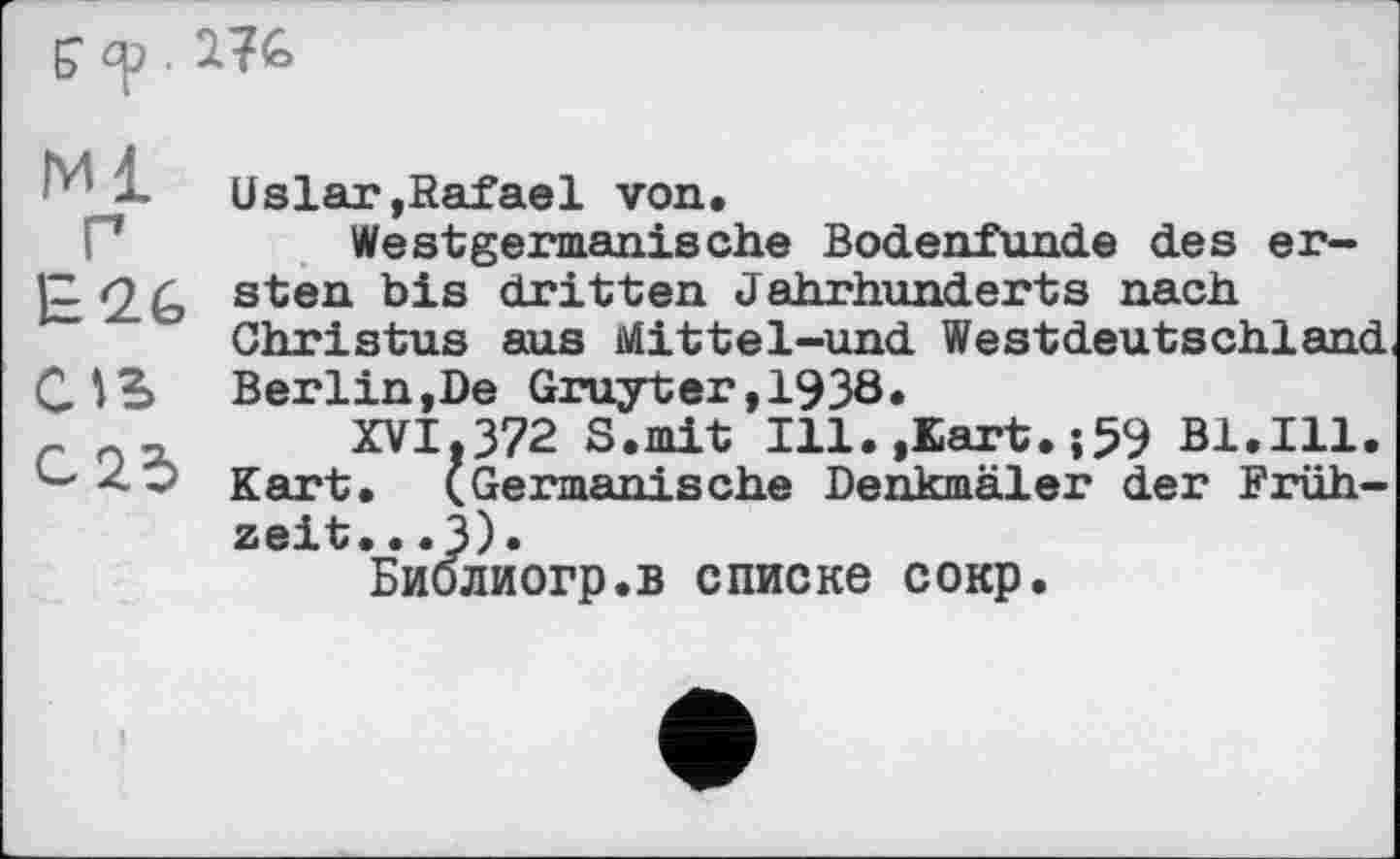 ﻿Ml
E26
С»В
C25
Uslar,Rafael von.
Westgermanische Bodenfunde des ersten bis dritten Jahrhunderts nach Christus aus Mittel-und Westdeutschland Berlin,De Gruyter,1938.
XVI,372 S.mit Ill.,Kart.;59 Bl.Ill. Kart. (Germanische Denkmäler der Frühzeit. . .3)«
Биолиогр.в списке сокр.